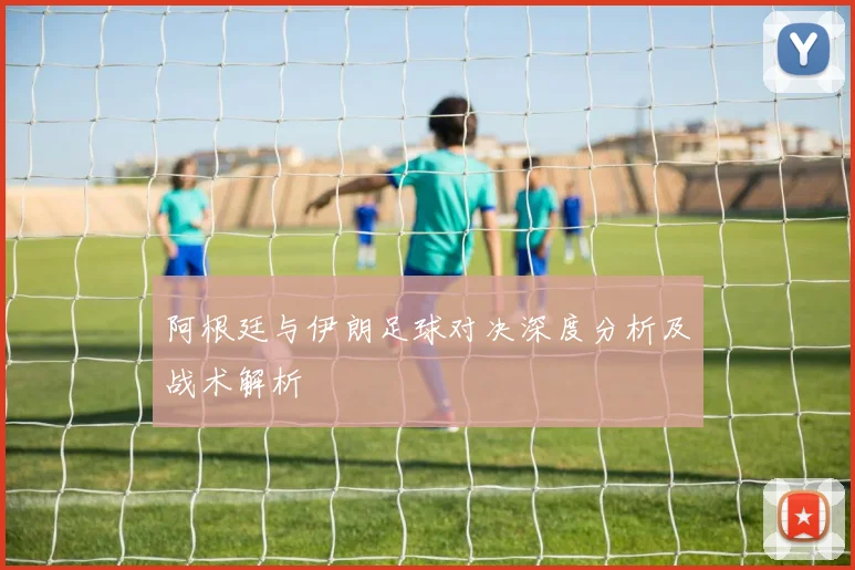 阿根廷与伊朗足球对决深度分析及战术解析