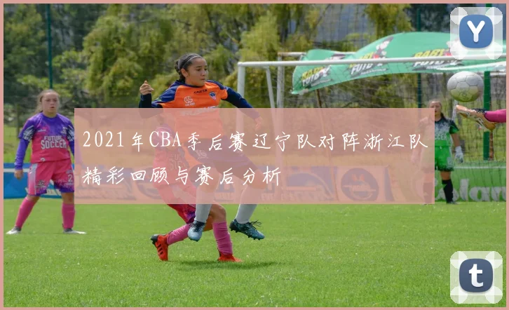 2021年CBA季后赛辽宁队对阵浙江队精彩回顾与赛后分析