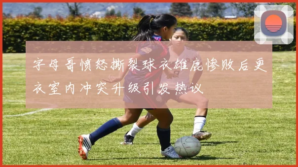 字母哥愤怒撕裂球衣雄鹿惨败后更衣室内冲突升级引发热议