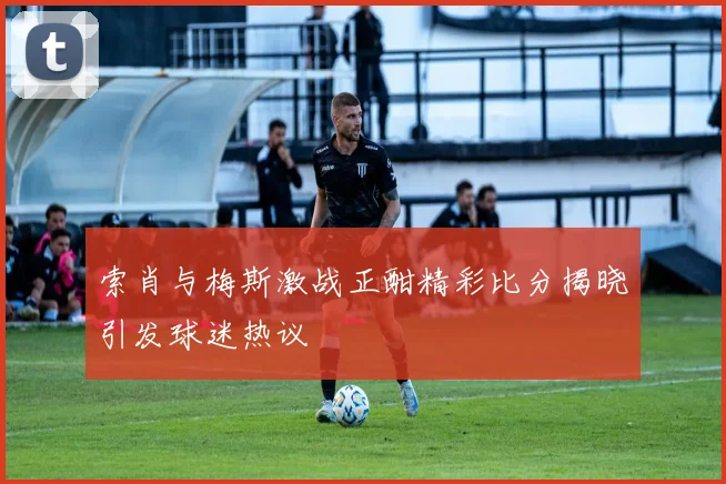 索肖与梅斯激战正酣精彩比分揭晓引发球迷热议