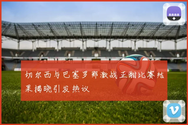 切尔西与巴塞罗那激战正酣比赛结果揭晓引发热议