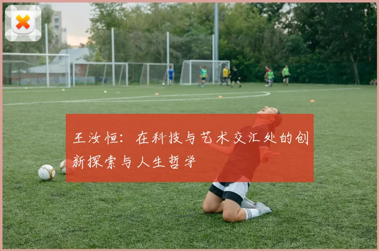 王汝恒：在科技与艺术交汇处的创新探索与人生哲学