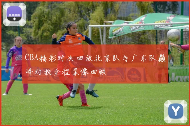 CBA精彩对决回放北京队与广东队巅峰对抗全程录像回顾