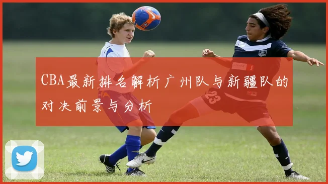 CBA最新排名解析广州队与新疆队的对决前景与分析
