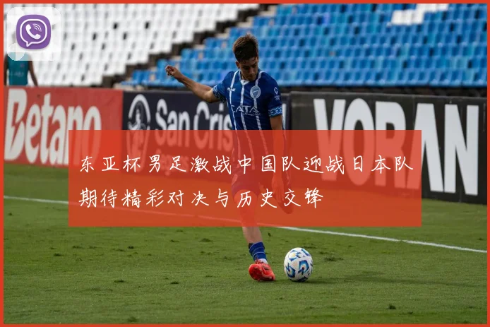 东亚杯男足激战中国队迎战日本队期待精彩对决与历史交锋