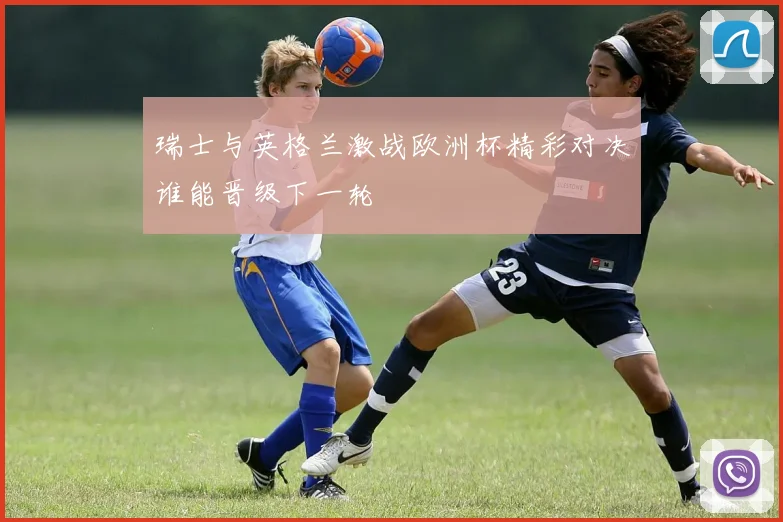 瑞士与英格兰激战欧洲杯精彩对决谁能晋级下一轮