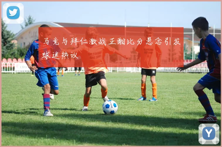 马竞与拜仁激战正酣比分悬念引发球迷热议