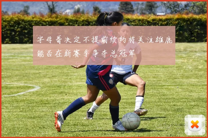 字母哥决定不提前续约将关注雄鹿能否在新赛季争夺总冠军