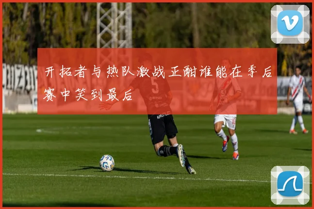开拓者与热队激战正酣谁能在季后赛中笑到最后