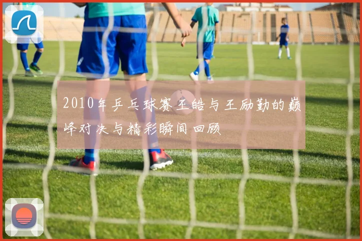 2010年乒乓球赛王皓与王励勤的巅峰对决与精彩瞬间回顾