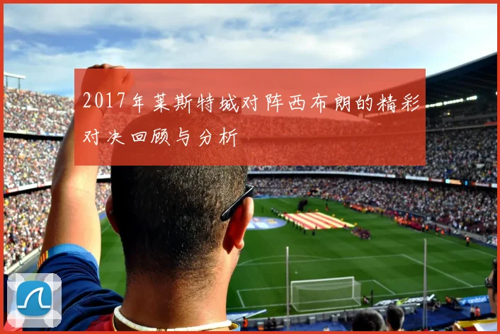 2017年莱斯特城对阵西布朗的精彩对决回顾与分析