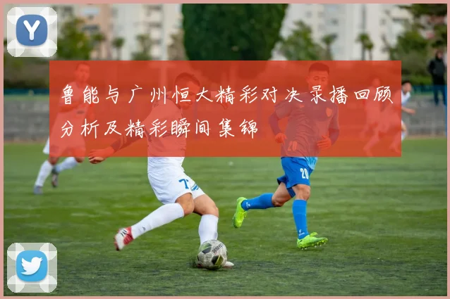 鲁能与广州恒大精彩对决录播回顾分析及精彩瞬间集锦