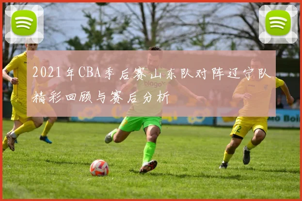 2021年CBA季后赛山东队对阵辽宁队精彩回顾与赛后分析