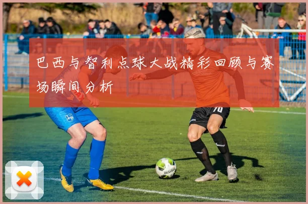 巴西与智利点球大战精彩回顾与赛场瞬间分析