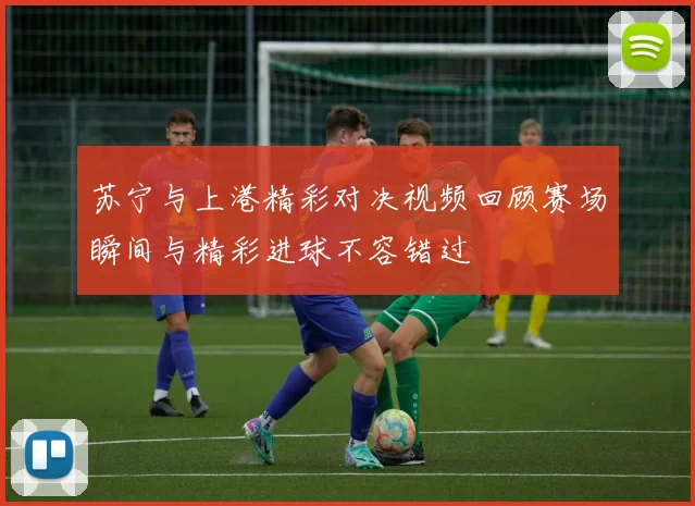 苏宁与上港精彩对决视频回顾赛场瞬间与精彩进球不容错过