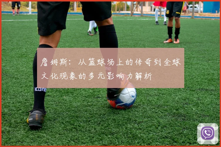 詹姆斯：从篮球场上的传奇到全球文化现象的多元影响力解析